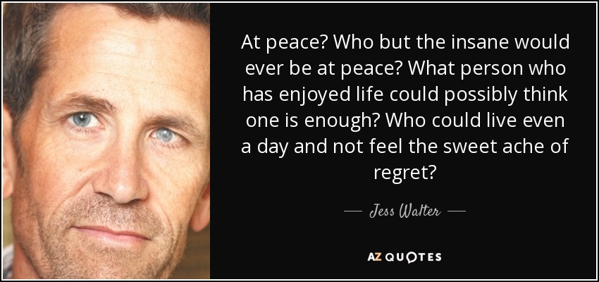 At peace? Who but the insane would ever be at peace? What person who has enjoyed life could possibly think one is enough? Who could live even a day and not feel the sweet ache of regret? - Jess Walter