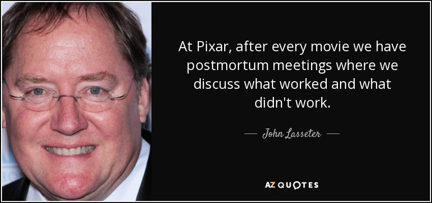 At Pixar, after every movie we have postmortum meetings where we discuss what worked and what didn't work. - John Lasseter