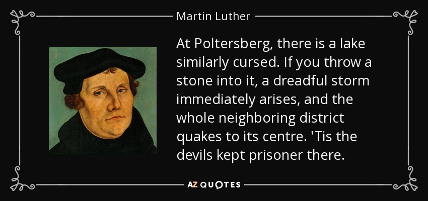 At Poltersberg, there is a lake similarly cursed. If you throw a stone into it, a dreadful storm immediately arises, and the whole neighboring district quakes to its centre. 'Tis the devils kept prisoner there. - Martin Luther