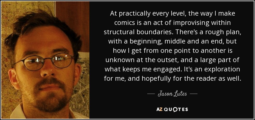 At practically every level, the way I make comics is an act of improvising within structural boundaries. There's a rough plan, with a beginning, middle and an end, but how I get from one point to another is unknown at the outset, and a large part of what keeps me engaged. It's an exploration for me, and hopefully for the reader as well. - Jason Lutes