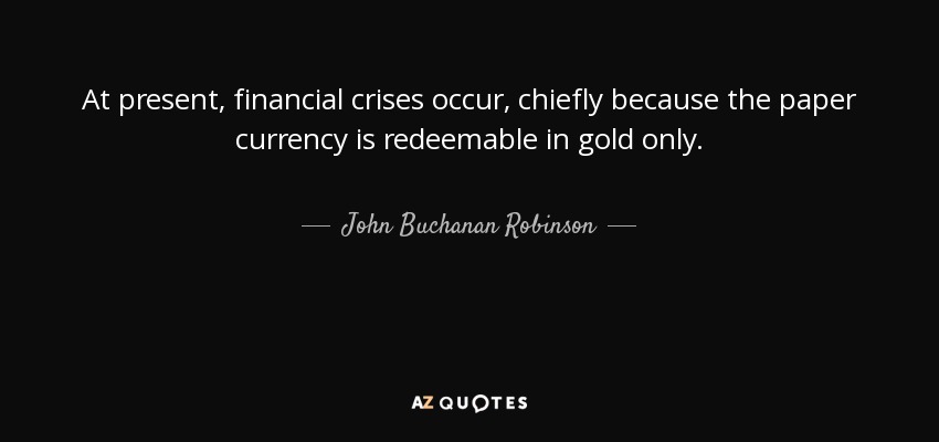 At present, financial crises occur, chiefly because the paper currency is redeemable in gold only. - John Buchanan Robinson