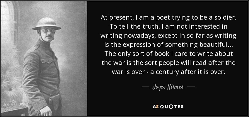 At present, I am a poet trying to be a soldier. To tell the truth, I am not interested in writing nowadays, except in so far as writing is the expression of something beautiful ... The only sort of book I care to write about the war is the sort people will read after the war is over - a century after it is over. - Joyce Kilmer