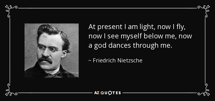 At present I am light, now I fly, now I see myself below me, now a god dances through me. - Friedrich Nietzsche