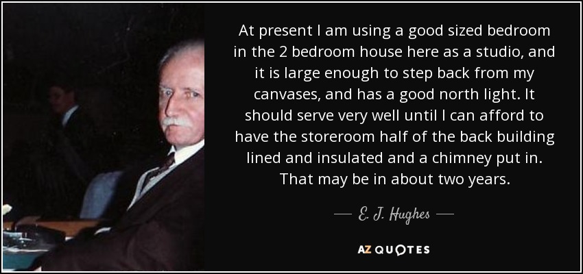 At present I am using a good sized bedroom in the 2 bedroom house here as a studio, and it is large enough to step back from my canvases, and has a good north light. It should serve very well until I can afford to have the storeroom half of the back building lined and insulated and a chimney put in. That may be in about two years. - E. J. Hughes