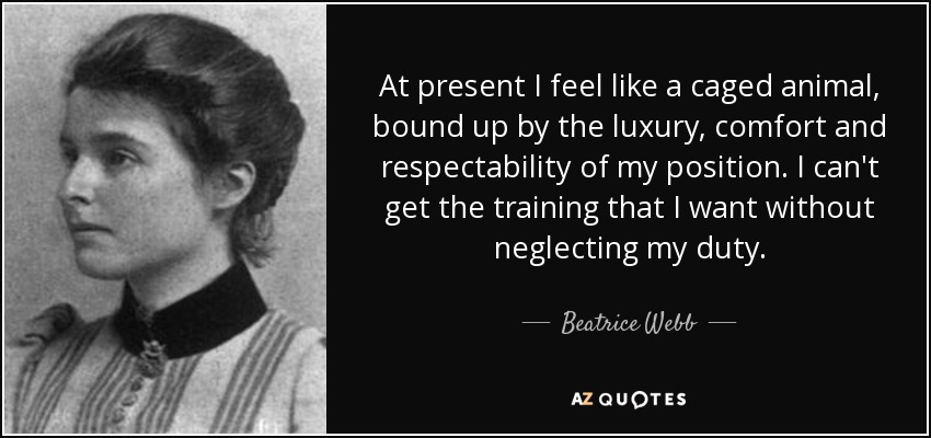 At present I feel like a caged animal, bound up by the luxury, comfort and respectability of my position. I can't get the training that I want without neglecting my duty. - Beatrice Webb