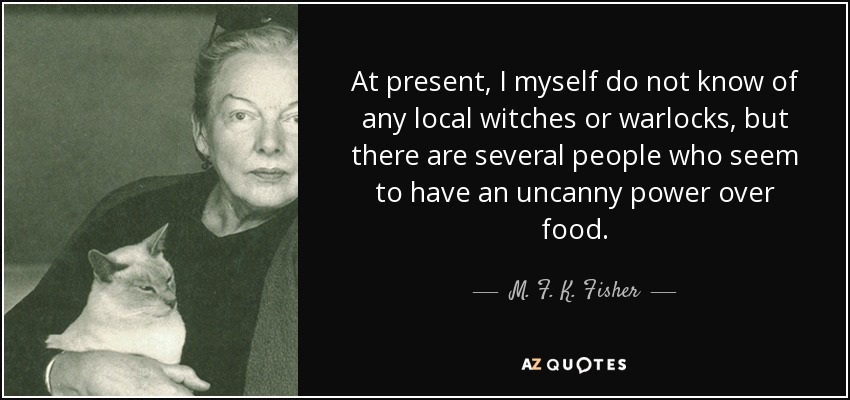 At present, I myself do not know of any local witches or warlocks, but there are several people who seem to have an uncanny power over food. - M. F. K. Fisher
