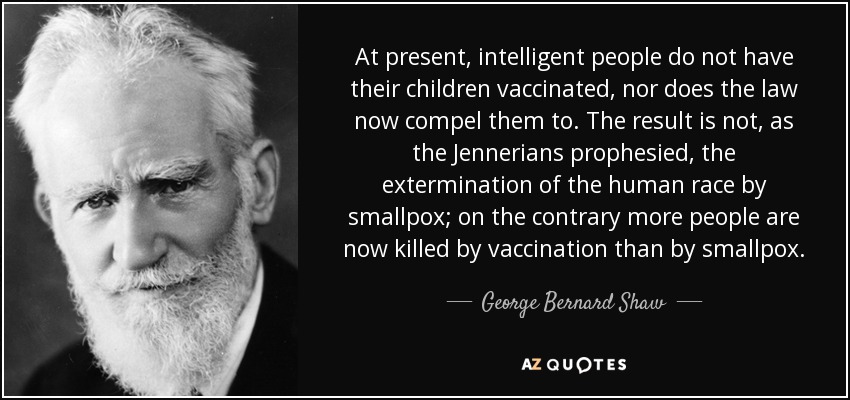 At present, intelligent people do not have their children vaccinated, nor does the law now compel them to. The result is not, as the Jennerians prophesied, the extermination of the human race by smallpox; on the contrary more people are now killed by vaccination than by smallpox. - George Bernard Shaw