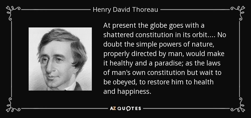 At present the globe goes with a shattered constitution in its orbit.... No doubt the simple powers of nature, properly directed by man, would make it healthy and a paradise; as the laws of man's own constitution but wait to be obeyed, to restore him to health and happiness. - Henry David Thoreau