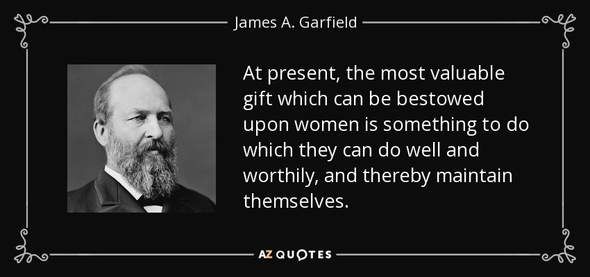 At present, the most valuable gift which can be bestowed upon women is something to do which they can do well and worthily, and thereby maintain themselves. - James A. Garfield
