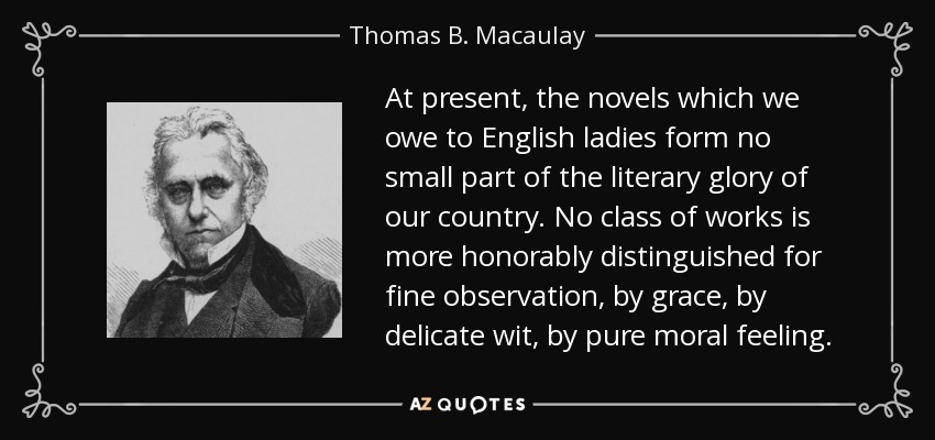 At present, the novels which we owe to English ladies form no small part of the literary glory of our country. No class of works is more honorably distinguished for fine observation, by grace, by delicate wit, by pure moral feeling. - Thomas B. Macaulay