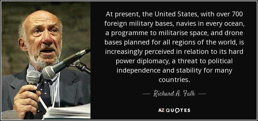 At present, the United States, with over 700 foreign military bases, navies in every ocean, a programme to militarise space, and drone bases planned for all regions of the world, is increasingly perceived in relation to its hard power diplomacy, a threat to political independence and stability for many countries. - Richard A. Falk