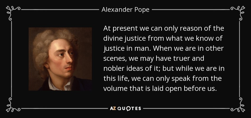 At present we can only reason of the divine justice from what we know of justice in man. When we are in other scenes, we may have truer and nobler ideas of it; but while we are in this life, we can only speak from the volume that is laid open before us. - Alexander Pope