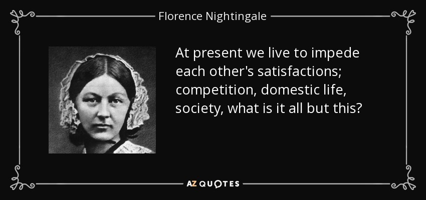 At present we live to impede each other's satisfactions; competition, domestic life, society, what is it all but this? - Florence Nightingale