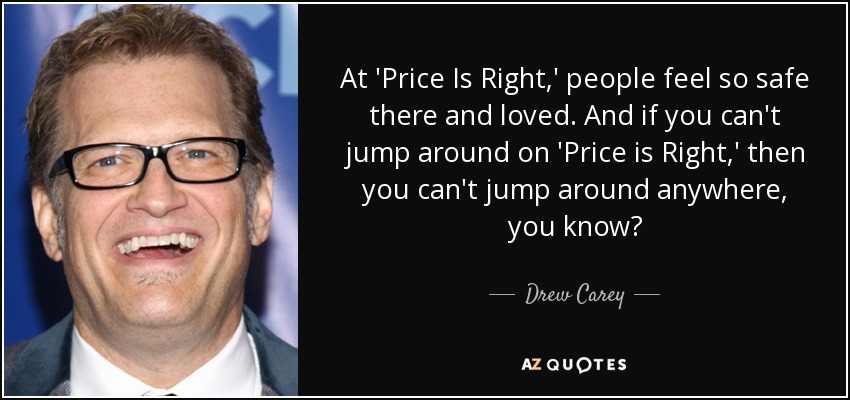 At 'Price Is Right,' people feel so safe there and loved. And if you can't jump around on 'Price is Right,' then you can't jump around anywhere, you know? - Drew Carey