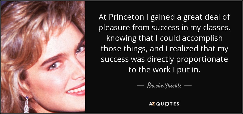 At Princeton I gained a great deal of pleasure from success in my classes. knowing that I could accomplish those things, and I realized that my success was directly proportionate to the work I put in. - Brooke Shields