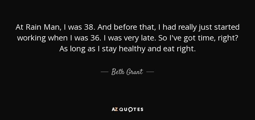 At Rain Man, I was 38. And before that, I had really just started working when I was 36. I was very late. So I've got time, right? As long as I stay healthy and eat right. - Beth Grant