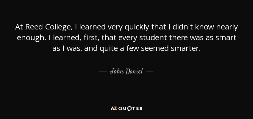 At Reed College, I learned very quickly that I didn't know nearly enough. I learned, first, that every student there was as smart as I was, and quite a few seemed smarter. - John Daniel