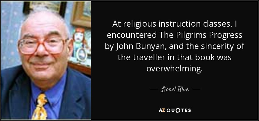 At religious instruction classes, I encountered The Pilgrims Progress by John Bunyan, and the sincerity of the traveller in that book was overwhelming. - Lionel Blue