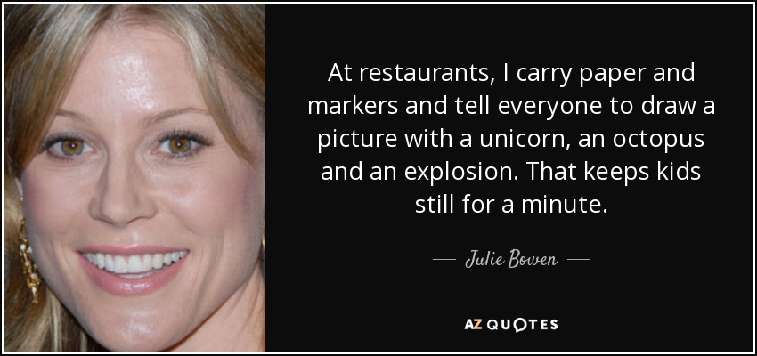 At restaurants, I carry paper and markers and tell everyone to draw a picture with a unicorn, an octopus and an explosion. That keeps kids still for a minute. - Julie Bowen
