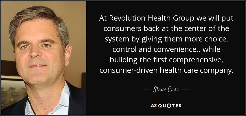 At Revolution Health Group we will put consumers back at the center of the system by giving them more choice, control and convenience.. while building the first comprehensive, consumer-driven health care company. - Steve Case
