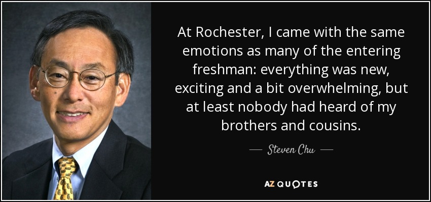 At Rochester, I came with the same emotions as many of the entering freshman: everything was new, exciting and a bit overwhelming, but at least nobody had heard of my brothers and cousins. - Steven Chu