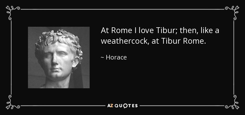 At Rome I love Tibur; then, like a weathercock, at Tibur Rome. - Horace