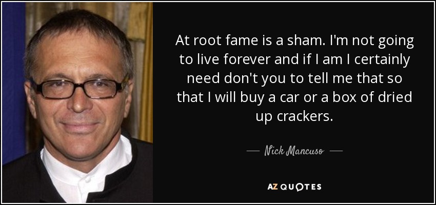 At root fame is a sham. I'm not going to live forever and if I am I certainly need don't you to tell me that so that I will buy a car or a box of dried up crackers. - Nick Mancuso