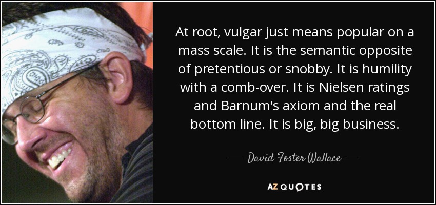 At root, vulgar just means popular on a mass scale. It is the semantic opposite of pretentious or snobby. It is humility with a comb-over. It is Nielsen ratings and Barnum's axiom and the real bottom line. It is big, big business. - David Foster Wallace