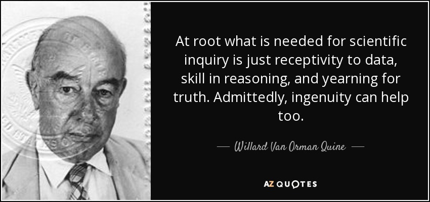At root what is needed for scientific inquiry is just receptivity to data, skill in reasoning, and yearning for truth. Admittedly, ingenuity can help too. - Willard Van Orman Quine