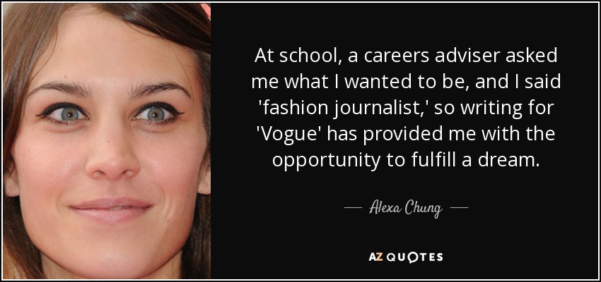 At school, a careers adviser asked me what I wanted to be, and I said 'fashion journalist,' so writing for 'Vogue' has provided me with the opportunity to fulfill a dream. - Alexa Chung