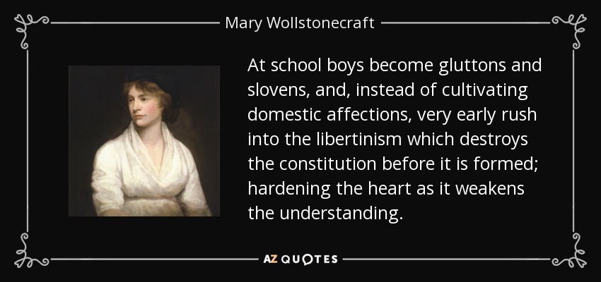 At school boys become gluttons and slovens, and, instead of cultivating domestic affections, very early rush into the libertinism which destroys the constitution before it is formed; hardening the heart as it weakens the understanding. - Mary Wollstonecraft