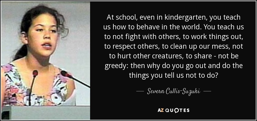 At school, even in kindergarten, you teach us how to behave in the world. You teach us to not fight with others, to work things out, to respect others, to clean up our mess, not to hurt other creatures, to share - not be greedy: then why do you go out and do the things you tell us not to do? - Severn Cullis-Suzuki