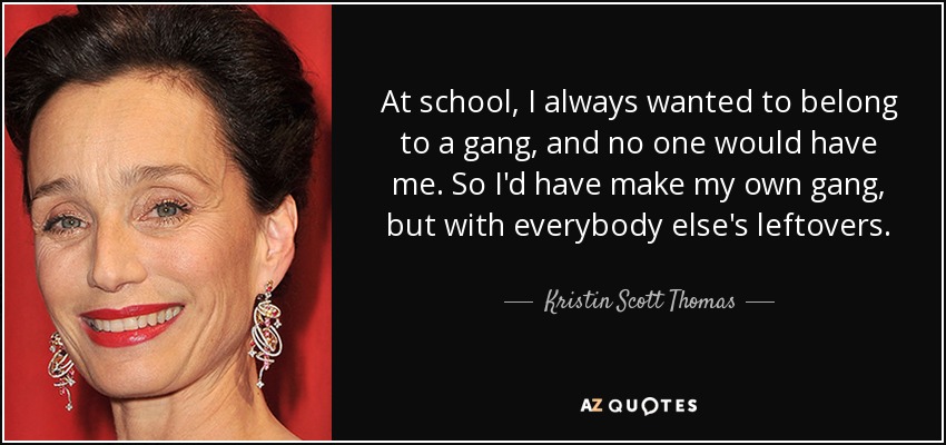 At school, I always wanted to belong to a gang, and no one would have me. So I'd have make my own gang, but with everybody else's leftovers. - Kristin Scott Thomas