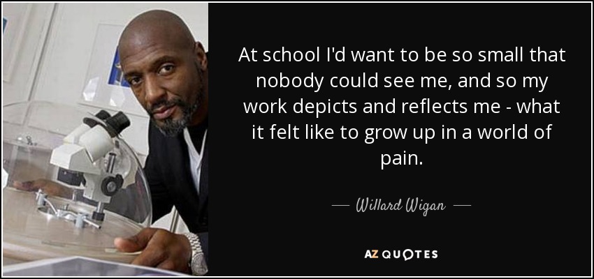 At school I'd want to be so small that nobody could see me, and so my work depicts and reflects me - what it felt like to grow up in a world of pain. - Willard Wigan