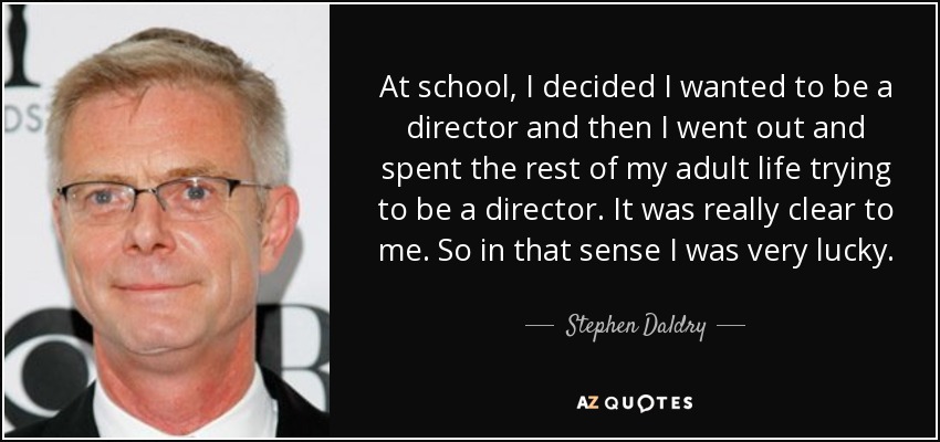 At school, I decided I wanted to be a director and then I went out and spent the rest of my adult life trying to be a director. It was really clear to me. So in that sense I was very lucky. - Stephen Daldry