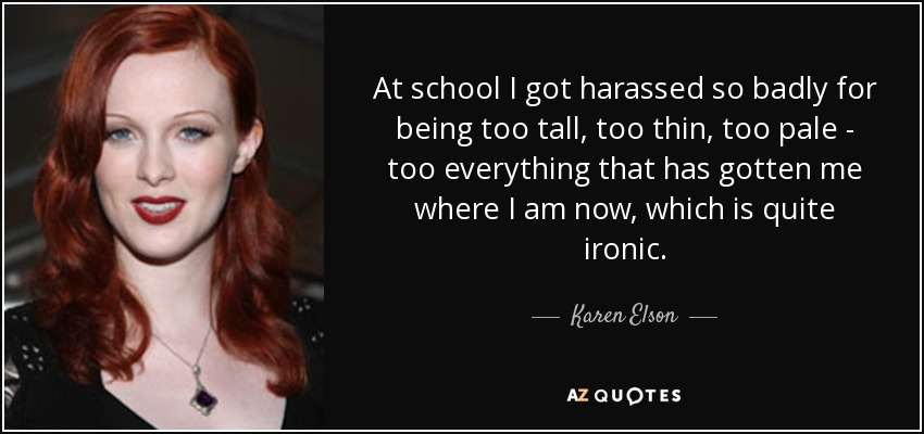 At school I got harassed so badly for being too tall, too thin, too pale - too everything that has gotten me where I am now, which is quite ironic. - Karen Elson