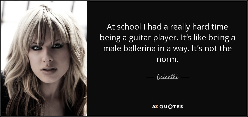 At school I had a really hard time being a guitar player. It’s like being a male ballerina in a way. It’s not the norm. - Orianthi