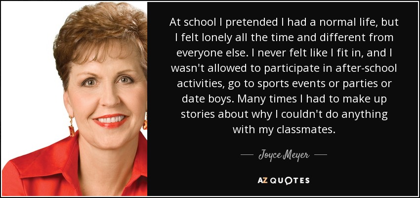 At school I pretended I had a normal life, but I felt lonely all the time and different from everyone else. I never felt like I fit in, and I wasn't allowed to participate in after-school activities, go to sports events or parties or date boys. Many times I had to make up stories about why I couldn't do anything with my classmates. - Joyce Meyer