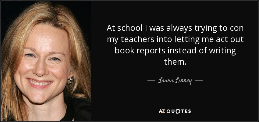 At school I was always trying to con my teachers into letting me act out book reports instead of writing them. - Laura Linney