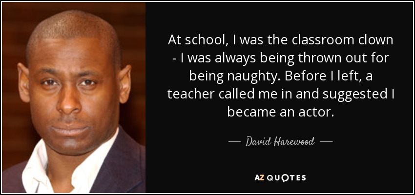 At school, I was the classroom clown - I was always being thrown out for being naughty. Before I left, a teacher called me in and suggested I became an actor. - David Harewood