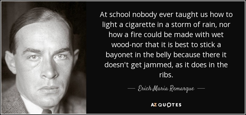 At school nobody ever taught us how to light a cigarette in a storm of rain, nor how a fire could be made with wet wood-nor that it is best to stick a bayonet in the belly because there it doesn't get jammed, as it does in the ribs. - Erich Maria Remarque