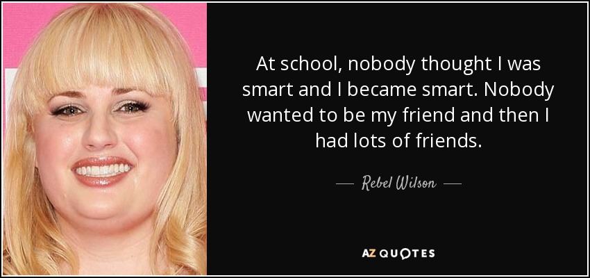 At school, nobody thought I was smart and I became smart. Nobody wanted to be my friend and then I had lots of friends. - Rebel Wilson
