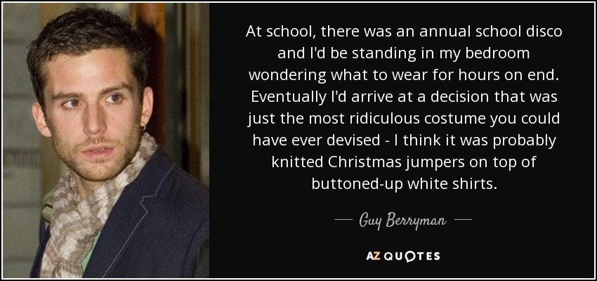 At school, there was an annual school disco and I'd be standing in my bedroom wondering what to wear for hours on end. Eventually I'd arrive at a decision that was just the most ridiculous costume you could have ever devised - I think it was probably knitted Christmas jumpers on top of buttoned-up white shirts. - Guy Berryman