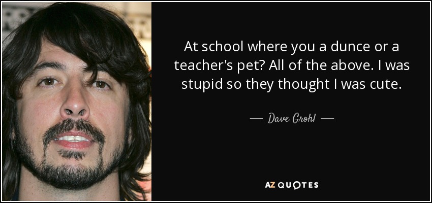 At school where you a dunce or a teacher's pet? All of the above. I was stupid so they thought I was cute. - Dave Grohl