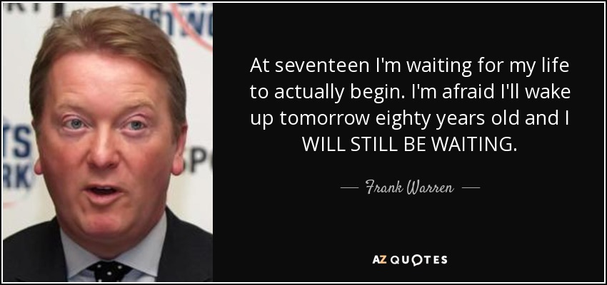 At seventeen I'm waiting for my life to actually begin. I'm afraid I'll wake up tomorrow eighty years old and I WILL STILL BE WAITING. - Frank Warren