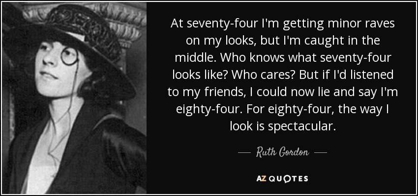 At seventy-four I'm getting minor raves on my looks, but I'm caught in the middle. Who knows what seventy-four looks like? Who cares? But if I'd listened to my friends, I could now lie and say I'm eighty-four. For eighty-four, the way I look is spectacular. - Ruth Gordon