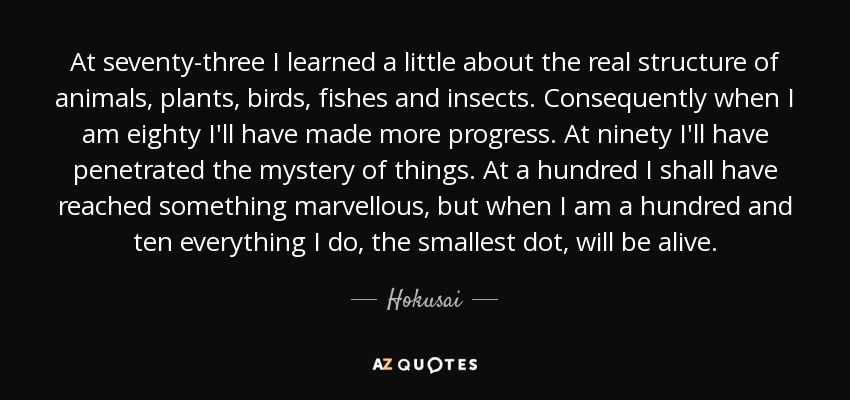 At seventy-three I learned a little about the real structure of animals, plants, birds, fishes and insects. Consequently when I am eighty I'll have made more progress. At ninety I'll have penetrated the mystery of things. At a hundred I shall have reached something marvellous, but when I am a hundred and ten everything I do, the smallest dot, will be alive. - Hokusai