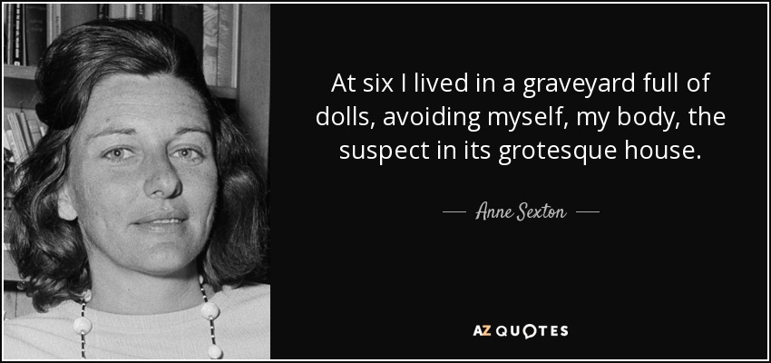 At six I lived in a graveyard full of dolls, avoiding myself, my body, the suspect in its grotesque house. - Anne Sexton