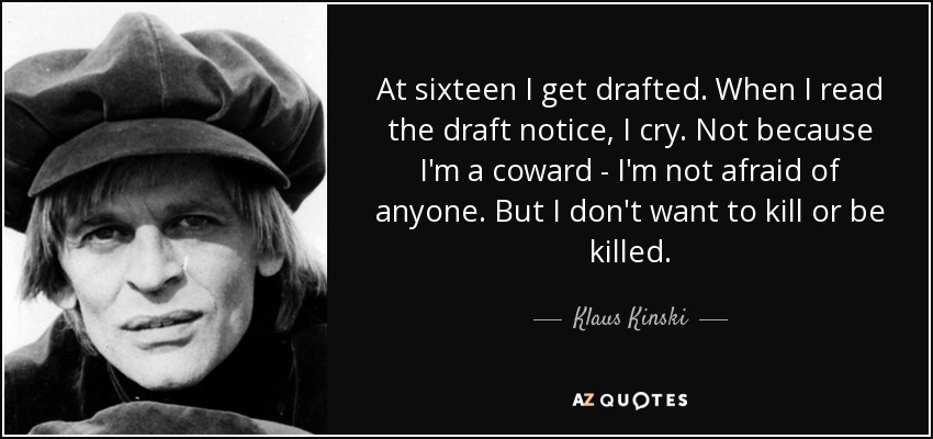 At sixteen I get drafted. When I read the draft notice, I cry. Not because I'm a coward - I'm not afraid of anyone. But I don't want to kill or be killed. - Klaus Kinski