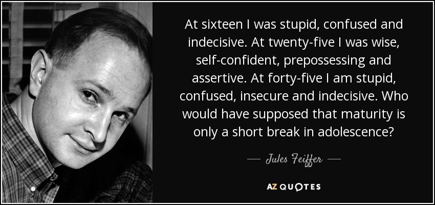 At sixteen I was stupid, confused and indecisive. At twenty-five I was wise, self-confident, prepossessing and assertive. At forty-five I am stupid, confused, insecure and indecisive. Who would have supposed that maturity is only a short break in adolescence? - Jules Feiffer